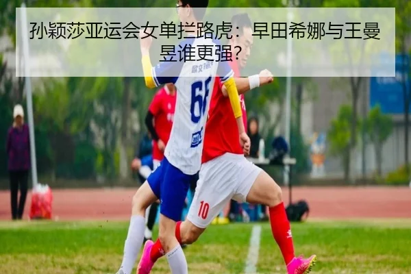 孙颖莎亚运会女单拦路虎：早田希娜与王曼昱谁更强？